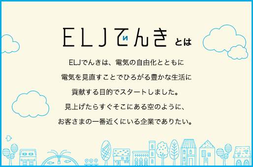 ELJでんきとは、電気の自由化とともに電気を見直すことでひろがる豊かな生活に貢献する目的でスタートしました。見上げたらすぐそこにある空のように、お客さまの一番近くにいる企業でありたい。